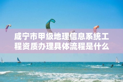 咸宁市甲级地理信息系统工程资质办理具体流程是什么?