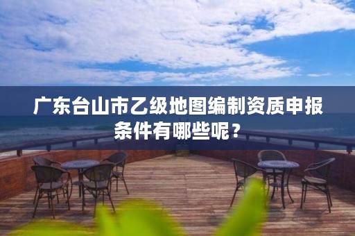 广东台山市乙级地图编制资质申报条件有哪些呢?