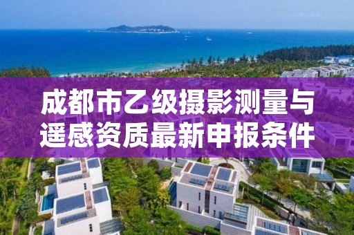 成都市乙级摄影测量与遥感资质最新申报条件有哪些呢？