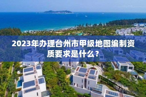 2023年办理台州市甲级地图编制资质要求是什么？