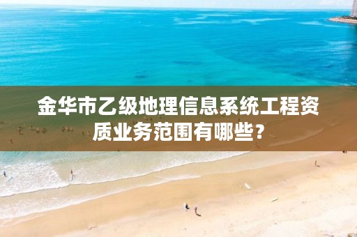 金华市乙级地理信息系统工程资质业务范围有哪些？