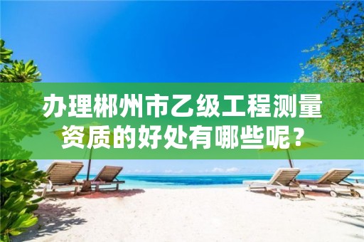 办理郴州市乙级工程测量资质的好处有哪些呢?