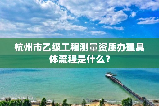 杭州市乙级工程测量资质办理具体流程是什么？