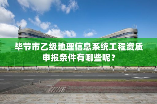 毕节市乙级地理信息系统工程资质申报条件有哪些呢?