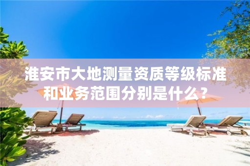 淮安市大地测量资质等级标准和业务范围分别是什么?
