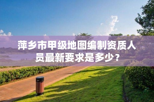 萍乡市甲级地图编制资质人员最新要求是多少?