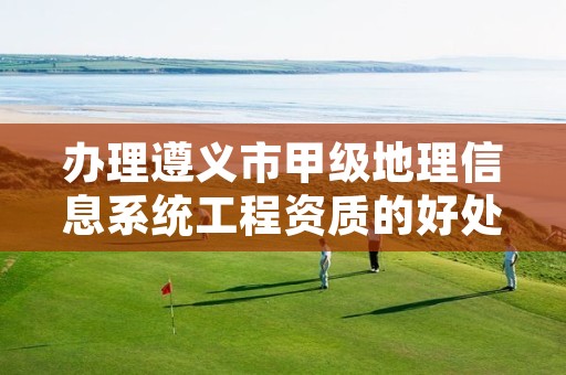 办理遵义市甲级地理信息系统工程资质的好处有哪些呢?