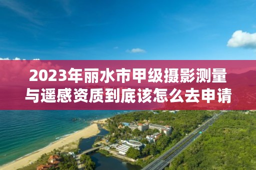 2023年丽水市甲级摄影测量与遥感资质到底该怎么去申请？