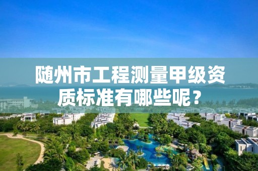 随州市工程测量甲级资质标准有哪些呢?
