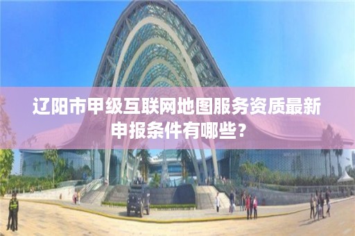 辽阳市甲级互联网地图服务资质最新申报条件有哪些?