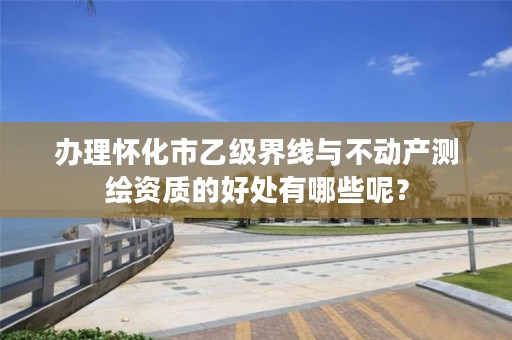 办理怀化市乙级界线与不动产测绘资质的好处有哪些呢?