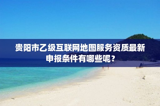 贵阳市乙级互联网地图服务资质最新申报条件有哪些呢?