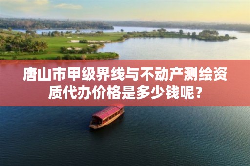 唐山市甲级界线与不动产测绘资质代办价格是多少钱呢?