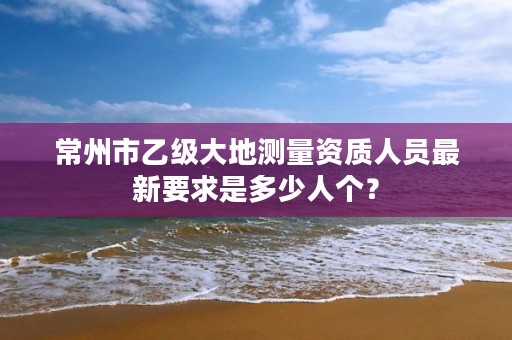 常州市乙级大地测量资质人员最新要求是多少人个?