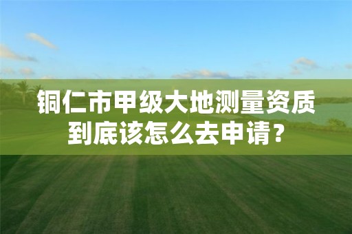 铜仁市甲级大地测量资质到底该怎么去申请?