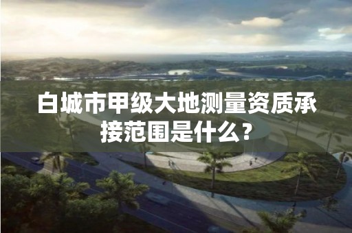 白城市甲级大地测量资质承接范围是什么?