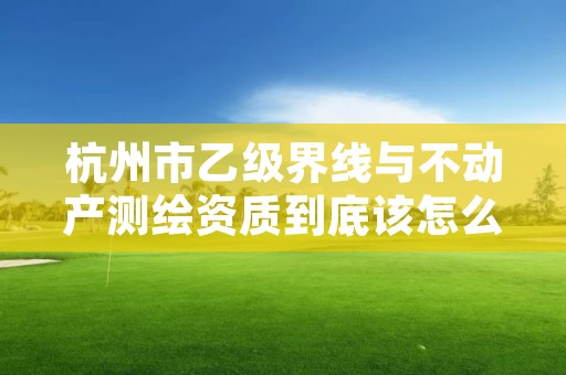 杭州市乙级界线与不动产测绘资质到底该怎么去申请？