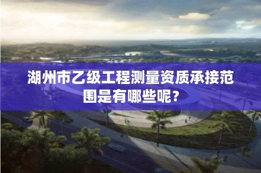 湖州市乙级工程测量资质承接范围是有哪些呢？