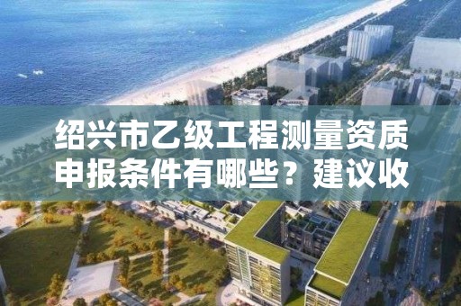 绍兴市乙级工程测量资质申报条件有哪些？建议收藏！