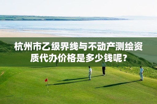 杭州市乙级界线与不动产测绘资质代办价格是多少钱呢？