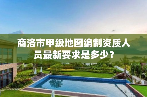商洛市甲级地图编制资质人员最新要求是多少?