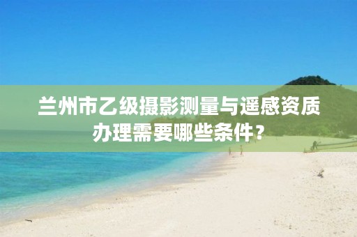 兰州市乙级摄影测量与遥感资质办理需要哪些条件?