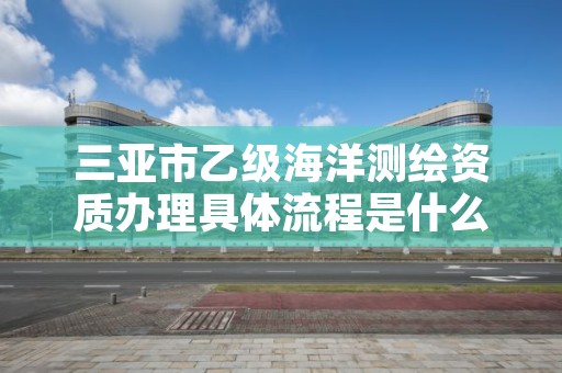 三亚市乙级海洋测绘资质办理具体流程是什么?