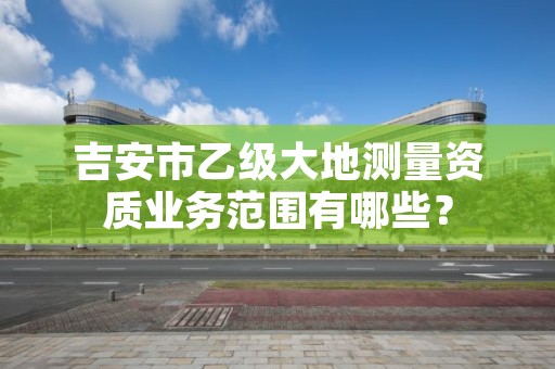 吉安市乙级大地测量资质业务范围有哪些?