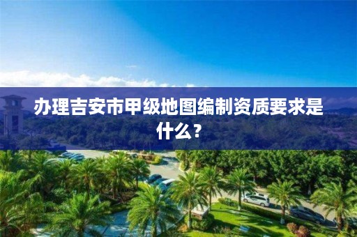 办理吉安市甲级地图编制资质要求是什么?