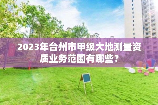 2023年台州市甲级大地测量资质业务范围有哪些？