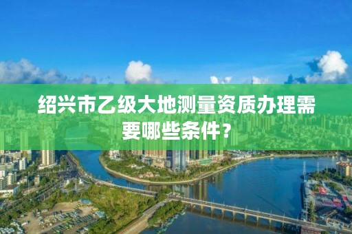 绍兴市乙级大地测量资质办理需要哪些条件？