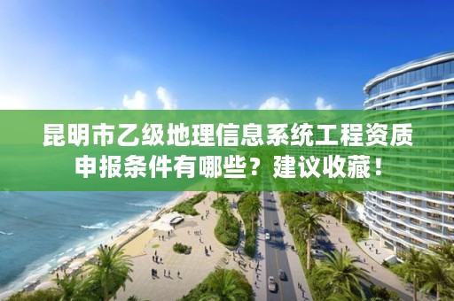 昆明市乙级地理信息系统工程资质申报条件有哪些?建议收藏!