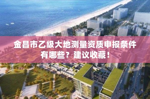 金昌市乙级大地测量资质申报条件有哪些?建议收藏!