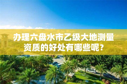 办理六盘水市乙级大地测量资质的好处有哪些呢?