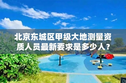 北京东城区甲级大地测量资质人员最新要求是多少人?