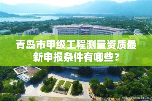 青岛市甲级工程测量资质最新申报条件有哪些?