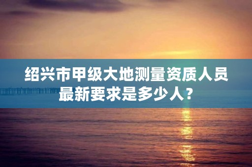 绍兴市甲级大地测量资质人员最新要求是多少人？
