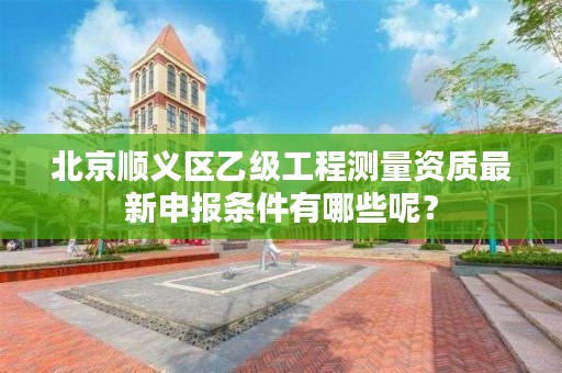 北京顺义区乙级工程测量资质最新申报条件有哪些呢?