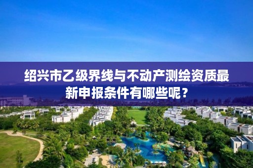 绍兴市乙级界线与不动产测绘资质最新申报条件有哪些呢？
