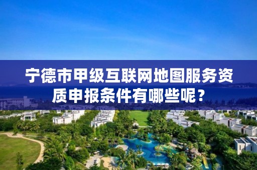 宁德市甲级互联网地图服务资质申报条件有哪些呢?