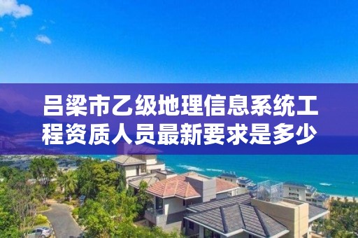 吕梁市乙级地理信息系统工程资质人员最新要求是多少个?