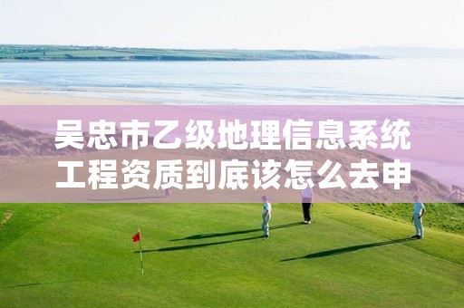 吴忠市乙级地理信息系统工程资质到底该怎么去申请？