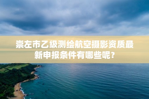 崇左市乙级测绘航空摄影资质最新申报条件有哪些呢?