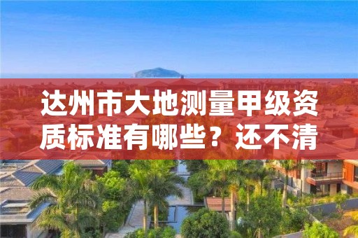 达州市大地测量甲级资质标准有哪些？还不清楚得看过来