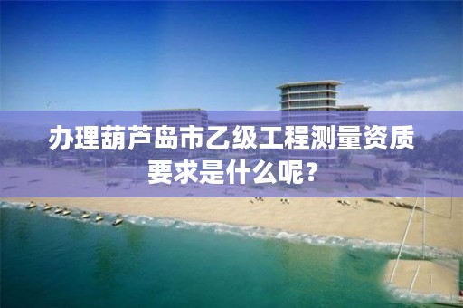 办理葫芦岛市乙级工程测量资质要求是什么呢?