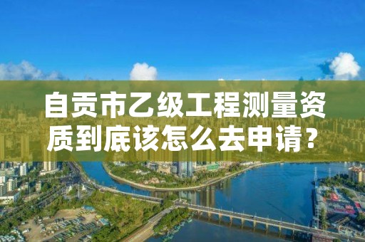 自贡市乙级工程测量资质到底该怎么去申请？