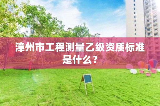 漳州市工程测量乙级资质标准是什么？