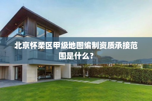 北京怀柔区甲级地图编制资质承接范围是什么?