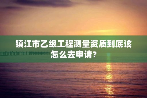 镇江市乙级工程测量资质到底该怎么去申请?
