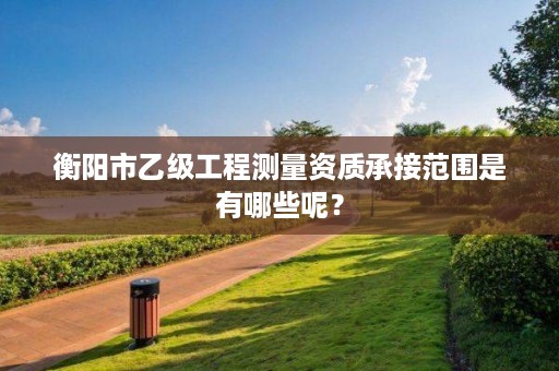 衡阳市乙级工程测量资质承接范围是有哪些呢?